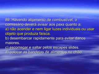 89. Havendo alijamento de combustível, o89. Havendo alijamento de combustível, o
comissário deverá avisar aos paxs quanto a:comissário deverá avisar aos paxs quanto a:
a) não acender e nem ligar luzes individuais ou usara) não acender e nem ligar luzes individuais ou usar
objeto que produza faísca.objeto que produza faísca.
b) desembarcar rapidamente para evitar danosb) desembarcar rapidamente para evitar danos
maiores.maiores.
c) escorregar e saltar pelos escapes slides.c) escorregar e saltar pelos escapes slides.
d) colocar as bandejas de alimentos no chão.d) colocar as bandejas de alimentos no chão.
 
