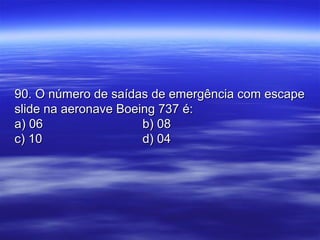 90. O número de saídas de emergência com escape90. O número de saídas de emergência com escape
slide na aeronave Boeing 737 é:slide na aeronave Boeing 737 é:
a) 06a) 06 b) 08b) 08
c) 10c) 10 d) 04d) 04
 