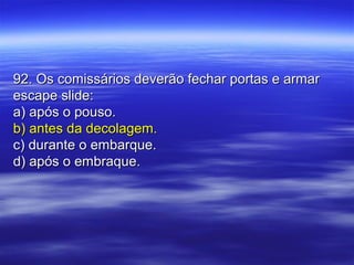 92. Os comissários deverão fechar portas e armar92. Os comissários deverão fechar portas e armar
escape slide:escape slide:
a) após o pouso.a) após o pouso.
b) antes da decolagem.b) antes da decolagem.
c) durante o embarque.c) durante o embarque.
d) após o embraque.d) após o embraque.
 