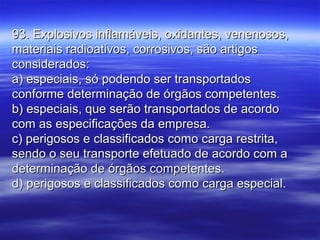 93. Explosivos inflamáveis, oxidantes, venenosos,93. Explosivos inflamáveis, oxidantes, venenosos,
materiais radioativos, corrosivos, são artigosmateriais radioativos, corrosivos, são artigos
considerados:considerados:
a) especiais, só podendo ser transportadosa) especiais, só podendo ser transportados
conforme determinação de órgãos competentes.conforme determinação de órgãos competentes.
b) especiais, que serão transportados de acordob) especiais, que serão transportados de acordo
com as especificações da empresa.com as especificações da empresa.
c) perigosos e classificados como carga restrita,c) perigosos e classificados como carga restrita,
sendo o seu transporte efetuado de acordo com asendo o seu transporte efetuado de acordo com a
determinação de órgãos competentes.determinação de órgãos competentes.
d) perigosos e classificados como carga especial.d) perigosos e classificados como carga especial.
 