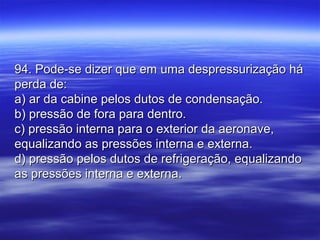 94. Pode-se dizer que em uma despressurização há94. Pode-se dizer que em uma despressurização há
perda de:perda de:
a) ar da cabine pelos dutos de condensação.a) ar da cabine pelos dutos de condensação.
b) pressão de fora para dentro.b) pressão de fora para dentro.
c) pressão interna para o exterior da aeronave,c) pressão interna para o exterior da aeronave,
equalizando as pressões interna e externa.equalizando as pressões interna e externa.
d) pressão pelos dutos de refrigeração, equalizandod) pressão pelos dutos de refrigeração, equalizando
as pressões interna e externa.as pressões interna e externa.
 