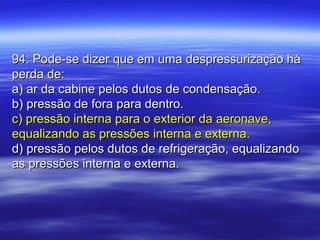 94. Pode-se dizer que em uma despressurização há94. Pode-se dizer que em uma despressurização há
perda de:perda de:
a) ar da cabine pelos dutos de condensação.a) ar da cabine pelos dutos de condensação.
b) pressão de fora para dentro.b) pressão de fora para dentro.
c) pressão interna para o exterior da aeronave,c) pressão interna para o exterior da aeronave,
equalizando as pressões interna e externa.equalizando as pressões interna e externa.
d) pressão pelos dutos de refrigeração, equalizandod) pressão pelos dutos de refrigeração, equalizando
as pressões interna e externa.as pressões interna e externa.
 