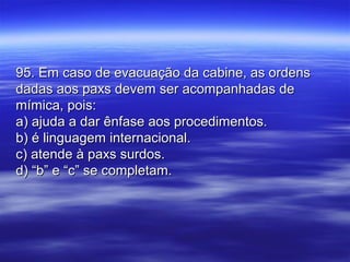 95. Em caso de evacuação da cabine, as ordens95. Em caso de evacuação da cabine, as ordens
dadas aos paxs devem ser acompanhadas dedadas aos paxs devem ser acompanhadas de
mímica, pois:mímica, pois:
a) ajuda a dar ênfase aos procedimentos.a) ajuda a dar ênfase aos procedimentos.
b) é linguagem internacional.b) é linguagem internacional.
c) atende à paxs surdos.c) atende à paxs surdos.
d) “b” e “c” se completam.d) “b” e “c” se completam.
 