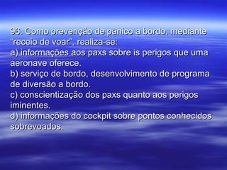 96. Como prevenção de pânico a bordo, mediante96. Como prevenção de pânico a bordo, mediante
“receio de voar”, realiza-se:“receio de voar”, realiza-se:
a) informações aos paxs sobre is perigos que umaa) informações aos paxs sobre is perigos que uma
aeronave oferece.aeronave oferece.
b) serviço de bordo, desenvolvimento de programab) serviço de bordo, desenvolvimento de programa
de diversão a bordo.de diversão a bordo.
c) conscientização dos paxs quanto aos perigosc) conscientização dos paxs quanto aos perigos
iminentes.iminentes.
d) informações do cockpit sobre pontos conhecidosd) informações do cockpit sobre pontos conhecidos
sobrevoados.sobrevoados.
 