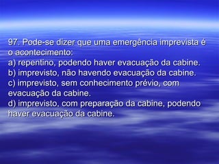 97. Pode-se dizer que uma emergência imprevista é97. Pode-se dizer que uma emergência imprevista é
o acontecimento:o acontecimento:
a) repentino, podendo haver evacuação da cabine.a) repentino, podendo haver evacuação da cabine.
b) imprevisto, não havendo evacuação da cabine.b) imprevisto, não havendo evacuação da cabine.
c) imprevisto, sem conhecimento prévio, comc) imprevisto, sem conhecimento prévio, com
evacuação da cabine.evacuação da cabine.
d) imprevisto, com preparação da cabine, podendod) imprevisto, com preparação da cabine, podendo
haver evacuação da cabine.haver evacuação da cabine.
 