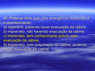 97. Pode-se dizer que uma emergência imprevista é97. Pode-se dizer que uma emergência imprevista é
o acontecimento:o acontecimento:
a) repentino, podendo haver evacuação da cabine.a) repentino, podendo haver evacuação da cabine.
b) imprevisto, não havendo evacuação da cabine.b) imprevisto, não havendo evacuação da cabine.
c) imprevisto, sem conhecimento prévio, comc) imprevisto, sem conhecimento prévio, com
evacuação da cabine.evacuação da cabine.
d) imprevisto, com preparação da cabine, podendod) imprevisto, com preparação da cabine, podendo
haver evacuação da cabine.haver evacuação da cabine.
 