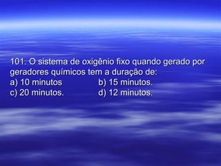 101. O sistema de oxigênio fixo quando gerado por101. O sistema de oxigênio fixo quando gerado por
geradores químicos tem a duração de:geradores químicos tem a duração de:
a) 10 minutosa) 10 minutos b) 15 minutos.b) 15 minutos.
c) 20 minutos.c) 20 minutos. d) 12 minutos.d) 12 minutos.
 