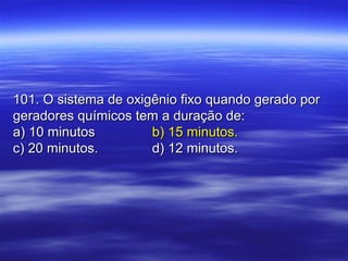 101. O sistema de oxigênio fixo quando gerado por101. O sistema de oxigênio fixo quando gerado por
geradores químicos tem a duração de:geradores químicos tem a duração de:
a) 10 minutosa) 10 minutos b) 15 minutos.b) 15 minutos.
c) 20 minutos.c) 20 minutos. d) 12 minutos.d) 12 minutos.
 