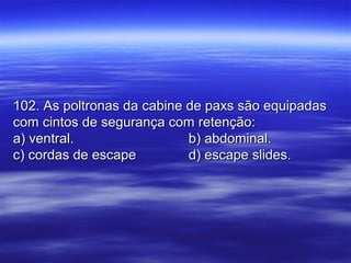 102. As poltronas da cabine de paxs são equipadas102. As poltronas da cabine de paxs são equipadas
com cintos de segurança com retenção:com cintos de segurança com retenção:
a) ventral.a) ventral. b) abdominal.b) abdominal.
c) cordas de escapec) cordas de escape d) escape slides.d) escape slides.
 