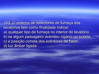 103. O sistema de detectores de fumaça dos103. O sistema de detectores de fumaça dos
lavatórios tem como finalidade indicar:lavatórios tem como finalidade indicar:
a) qualquer tipo de fumaça no interior do lavatório.a) qualquer tipo de fumaça no interior do lavatório.
b) se algum passageiro acendeu cigarro no toalete.b) se algum passageiro acendeu cigarro no toalete.
c) a posição correta dos extintores de freon.c) a posição correta dos extintores de freon.
d) luz âmbar ligada.d) luz âmbar ligada.
 