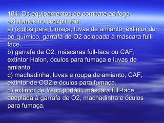 104. Os equipamentos de combate ao fogo104. Os equipamentos de combate ao fogo
existentes no cockpit são:existentes no cockpit são:
a) óculos para fumaça, luvas de amianto, extintor dea) óculos para fumaça, luvas de amianto, extintor de
pó-químico, garrafa de O2 aclopada à máscara full-pó-químico, garrafa de O2 aclopada à máscara full-
face.face.
b) garrafa de O2, máscaras full-face ou CAF,b) garrafa de O2, máscaras full-face ou CAF,
extintor Halon, óculos para fumaça e luvas deextintor Halon, óculos para fumaça e luvas de
amianto.amianto.
c) machadinha, luvas e roupa de amianto, CAF,c) machadinha, luvas e roupa de amianto, CAF,
extintor de CO2 e óculos para fumaça.extintor de CO2 e óculos para fumaça.
d) extintor de freon portátil, máscara full-faced) extintor de freon portátil, máscara full-face
acoplada à garrafa de O2, machadinha e óculosacoplada à garrafa de O2, machadinha e óculos
para fumaça.para fumaça.
 