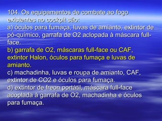104. Os equipamentos de combate ao fogo104. Os equipamentos de combate ao fogo
existentes no cockpit são:existentes no cockpit são:
a) óculos para fumaça, luvas de amianto, extintor dea) óculos para fumaça, luvas de amianto, extintor de
pó-químico, garrafa de O2 aclopada à máscara full-pó-químico, garrafa de O2 aclopada à máscara full-
face.face.
b) garrafa de O2, máscaras full-face ou CAF,b) garrafa de O2, máscaras full-face ou CAF,
extintor Halon, óculos para fumaça e luvas deextintor Halon, óculos para fumaça e luvas de
amianto.amianto.
c) machadinha, luvas e roupa de amianto, CAF,c) machadinha, luvas e roupa de amianto, CAF,
extintor de CO2 e óculos para fumaça.extintor de CO2 e óculos para fumaça.
d) extintor de freon portátil, máscara full-faced) extintor de freon portátil, máscara full-face
acoplada à garrafa de O2, machadinha e óculosacoplada à garrafa de O2, machadinha e óculos
para fumaça.para fumaça.
 
