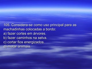 105. Considera-se como uso principal para as105. Considera-se como uso principal para as
machadinhas colocadas a bordo:machadinhas colocadas a bordo:
a) fazer cortes em árvores.a) fazer cortes em árvores.
b) fazer caminhos na selva.b) fazer caminhos na selva.
c) cortar fios energizados.c) cortar fios energizados.
d) matar animais.d) matar animais.
 