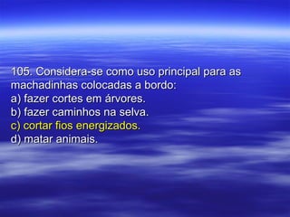 105. Considera-se como uso principal para as105. Considera-se como uso principal para as
machadinhas colocadas a bordo:machadinhas colocadas a bordo:
a) fazer cortes em árvores.a) fazer cortes em árvores.
b) fazer caminhos na selva.b) fazer caminhos na selva.
c) cortar fios energizados.c) cortar fios energizados.
d) matar animais.d) matar animais.
 