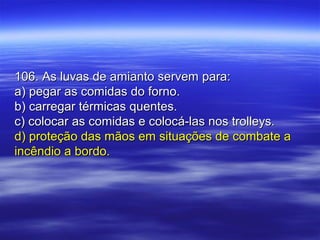 106. As luvas de amianto servem para:106. As luvas de amianto servem para:
a) pegar as comidas do forno.a) pegar as comidas do forno.
b) carregar térmicas quentes.b) carregar térmicas quentes.
c) colocar as comidas e colocá-las nos trolleys.c) colocar as comidas e colocá-las nos trolleys.
d) proteção das mãos em situações de combate ad) proteção das mãos em situações de combate a
incêndio a bordo.incêndio a bordo.
 