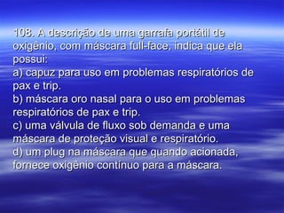 108. A descrição de uma garrafa portátil de108. A descrição de uma garrafa portátil de
oxigênio, com máscara full-face, indica que elaoxigênio, com máscara full-face, indica que ela
possui:possui:
a) capuz para uso em problemas respiratórios dea) capuz para uso em problemas respiratórios de
pax e trip.pax e trip.
b) máscara oro nasal para o uso em problemasb) máscara oro nasal para o uso em problemas
respiratórios de pax e trip.respiratórios de pax e trip.
c) uma válvula de fluxo sob demanda e umac) uma válvula de fluxo sob demanda e uma
máscara de proteção visual e respiratório.máscara de proteção visual e respiratório.
d) um plug na máscara que quando acionada,d) um plug na máscara que quando acionada,
fornece oxigênio contínuo para a máscara.fornece oxigênio contínuo para a máscara.
 