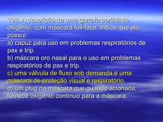 108. A descrição de uma garrafa portátil de108. A descrição de uma garrafa portátil de
oxigênio, com máscara full-face, indica que elaoxigênio, com máscara full-face, indica que ela
possui:possui:
a) capuz para uso em problemas respiratórios dea) capuz para uso em problemas respiratórios de
pax e trip.pax e trip.
b) máscara oro nasal para o uso em problemasb) máscara oro nasal para o uso em problemas
respiratórios de pax e trip.respiratórios de pax e trip.
c) uma válvula de fluxo sob demanda e umac) uma válvula de fluxo sob demanda e uma
máscara de proteção visual e respiratório.máscara de proteção visual e respiratório.
d) um plug na máscara que quando acionada,d) um plug na máscara que quando acionada,
fornece oxigênio contínuo para a máscara.fornece oxigênio contínuo para a máscara.
 