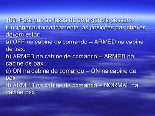 109. Para que as luzes de emergência possam109. Para que as luzes de emergência possam
funcionar automaticamente, as posições das chavesfuncionar automaticamente, as posições das chaves
devem estar:devem estar:
a) OFF na cabine de comando – ARMED na cabinea) OFF na cabine de comando – ARMED na cabine
de pax.de pax.
b) ARMED na cabine de comando – ARMED nab) ARMED na cabine de comando – ARMED na
cabine de pax.cabine de pax.
c) ON na cabine de comando – ON na cabine dec) ON na cabine de comando – ON na cabine de
pax.pax.
d) ARMED na cabine de comando – NORMAL nad) ARMED na cabine de comando – NORMAL na
cabine pax.cabine pax.
 