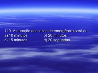 110. A duração das luzes de emergência será de:110. A duração das luzes de emergência será de:
a) 10 minutosa) 10 minutos b) 20 minutosb) 20 minutos
c) 15 minutosc) 15 minutos d) 20 segundos.d) 20 segundos.
 
