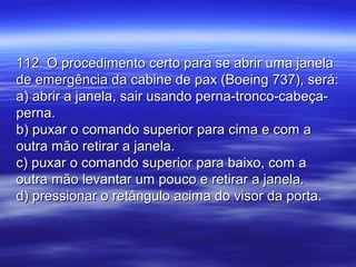 112. O procedimento certo para se abrir uma janela112. O procedimento certo para se abrir uma janela
de emergência da cabine de pax (Boeing 737), será:de emergência da cabine de pax (Boeing 737), será:
a) abrir a janela, sair usando perna-tronco-cabeça-a) abrir a janela, sair usando perna-tronco-cabeça-
perna.perna.
b) puxar o comando superior para cima e com ab) puxar o comando superior para cima e com a
outra mão retirar a janela.outra mão retirar a janela.
c) puxar o comando superior para baixo, com ac) puxar o comando superior para baixo, com a
outra mão levantar um pouco e retirar a janela.outra mão levantar um pouco e retirar a janela.
d) pressionar o retângulo acima do visor da porta.d) pressionar o retângulo acima do visor da porta.
 
