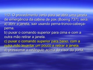 112. O procedimento certo para se abrir uma janela112. O procedimento certo para se abrir uma janela
de emergência da cabine de pax (Boeing 737), será:de emergência da cabine de pax (Boeing 737), será:
a) abrir a janela, sair usando perna-tronco-cabeça-a) abrir a janela, sair usando perna-tronco-cabeça-
perna.perna.
b) puxar o comando superior para cima e com ab) puxar o comando superior para cima e com a
outra mão retirar a janela.outra mão retirar a janela.
c) puxar o comando superior para baixo, com ac) puxar o comando superior para baixo, com a
outra mão levantar um pouco e retirar a janela.outra mão levantar um pouco e retirar a janela.
d) pressionar o retângulo acima do visor da porta.d) pressionar o retângulo acima do visor da porta.
 