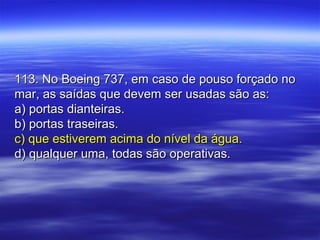 113. No Boeing 737, em caso de pouso forçado no113. No Boeing 737, em caso de pouso forçado no
mar, as saídas que devem ser usadas são as:mar, as saídas que devem ser usadas são as:
a) portas dianteiras.a) portas dianteiras.
b) portas traseiras.b) portas traseiras.
c) que estiverem acima do nível da água.c) que estiverem acima do nível da água.
d) qualquer uma, todas são operativas.d) qualquer uma, todas são operativas.
 