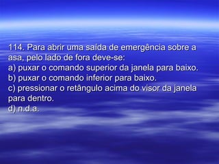114. Para abrir uma saída de emergência sobre a114. Para abrir uma saída de emergência sobre a
asa, pelo lado de fora deve-se:asa, pelo lado de fora deve-se:
a) puxar o comando superior da janela para baixo.a) puxar o comando superior da janela para baixo.
b) puxar o comando inferior para baixo.b) puxar o comando inferior para baixo.
c) pressionar o retângulo acima do visor da janelac) pressionar o retângulo acima do visor da janela
para dentro.para dentro.
d) n.d.a.d) n.d.a.
 
