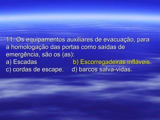 11. Os equipamentos auxiliares de evacuação, para11. Os equipamentos auxiliares de evacuação, para
a homologação das portas como saídas dea homologação das portas como saídas de
emergência, são os (as):emergência, são os (as):
a) Escadasa) Escadas b) Escorregadeiras infláveisb) Escorregadeiras infláveis..
c) cordas de escape.c) cordas de escape. d) barcos salva-vidas.d) barcos salva-vidas.
 