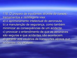 116. O preparo de tripulantes através de cursos,116. O preparo de tripulantes através de cursos,
treinamentos e reciclagens visa:treinamentos e reciclagens visa:
a) o aprimoramento intelectual do aeronauta.a) o aprimoramento intelectual do aeronauta.
b) a manutenção de segurança, como tambémb) a manutenção de segurança, como também
minimizar as conseqüências de um acidente.minimizar as conseqüências de um acidente.
c) provocar o entendimento de que as aeronavesc) provocar o entendimento de que as aeronaves
são seguras e que acidentes não acontecem.são seguras e que acidentes não acontecem.
d) garantir aos usuários de transportes aéreos qued) garantir aos usuários de transportes aéreos que
acidentes não existem.acidentes não existem.
 