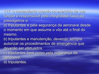 117. o comandante quando no exercício de sua117. o comandante quando no exercício de sua
função é responsável pela integridade física defunção é responsável pela integridade física de
passageiros e:passageiros e:
a) tripulantes e pela segurança da aeronave desdea) tripulantes e pela segurança da aeronave desde
o momento em que assume o vôo até o final doo momento em que assume o vôo até o final do
mesmo.mesmo.
b) tripulantes e manutenção, devendo sempreb) tripulantes e manutenção, devendo sempre
autorizar os procedimentos de emergência queautorizar os procedimentos de emergência que
deverão ser efetuados.deverão ser efetuados.
c) tripulantes bem como pela segurança dac) tripulantes bem como pela segurança da
aeronave.aeronave.
d) tripulantes.d) tripulantes.
 