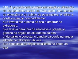 118. O procedimento correto em relação a utilização118. O procedimento correto em relação a utilização
de equipamento auxiliar de evacuação, para janelasde equipamento auxiliar de evacuação, para janelas
de emergência da cabine de passageiros, é retirar ade emergência da cabine de passageiros, é retirar a
corda ou tira do compartimento:corda ou tira do compartimento:
a) e levá-la até a ponta da asa e amarrar noa) e levá-la até a ponta da asa e amarrar no
extradorso.extradorso.
b) e levá-la para fora da aeronave e prender ob) e levá-la para fora da aeronave e prender o
gancho na argola no extradorso da asa.gancho na argola no extradorso da asa.
c) da galley e conectar o gancho da corda na argolac) da galley e conectar o gancho da corda na argola
situada no intradorso da asa.situada no intradorso da asa.
d) e conectá-la na argola localizada na ponta dad) e conectá-la na argola localizada na ponta da
asa.asa.
 
