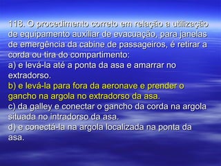 118. O procedimento correto em relação a utilização118. O procedimento correto em relação a utilização
de equipamento auxiliar de evacuação, para janelasde equipamento auxiliar de evacuação, para janelas
de emergência da cabine de passageiros, é retirar ade emergência da cabine de passageiros, é retirar a
corda ou tira do compartimento:corda ou tira do compartimento:
a) e levá-la até a ponta da asa e amarrar noa) e levá-la até a ponta da asa e amarrar no
extradorso.extradorso.
b) e levá-la para fora da aeronave e prender ob) e levá-la para fora da aeronave e prender o
gancho na argola no extradorso da asa.gancho na argola no extradorso da asa.
c) da galley e conectar o gancho da corda na argolac) da galley e conectar o gancho da corda na argola
situada no intradorso da asa.situada no intradorso da asa.
d) e conectá-la na argola localizada na ponta dad) e conectá-la na argola localizada na ponta da
asa.asa.
 