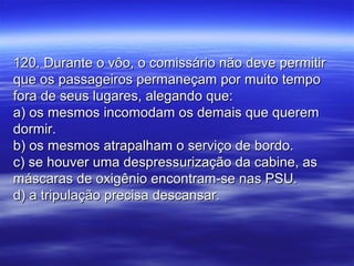120. Durante o vôo, o comissário não deve permitir120. Durante o vôo, o comissário não deve permitir
que os passageiros permaneçam por muito tempoque os passageiros permaneçam por muito tempo
fora de seus lugares, alegando que:fora de seus lugares, alegando que:
a) os mesmos incomodam os demais que querema) os mesmos incomodam os demais que querem
dormir.dormir.
b) os mesmos atrapalham o serviço de bordo.b) os mesmos atrapalham o serviço de bordo.
c) se houver uma despressurização da cabine, asc) se houver uma despressurização da cabine, as
máscaras de oxigênio encontram-se nas PSU.máscaras de oxigênio encontram-se nas PSU.
d) a tripulação precisa descansar.d) a tripulação precisa descansar.
 