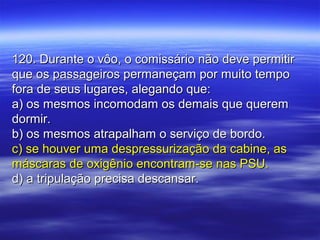 120. Durante o vôo, o comissário não deve permitir120. Durante o vôo, o comissário não deve permitir
que os passageiros permaneçam por muito tempoque os passageiros permaneçam por muito tempo
fora de seus lugares, alegando que:fora de seus lugares, alegando que:
a) os mesmos incomodam os demais que querema) os mesmos incomodam os demais que querem
dormir.dormir.
b) os mesmos atrapalham o serviço de bordo.b) os mesmos atrapalham o serviço de bordo.
c) se houver uma despressurização da cabine, asc) se houver uma despressurização da cabine, as
máscaras de oxigênio encontram-se nas PSU.máscaras de oxigênio encontram-se nas PSU.
d) a tripulação precisa descansar.d) a tripulação precisa descansar.
 