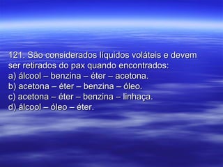121. São considerados líquidos voláteis e devem121. São considerados líquidos voláteis e devem
ser retirados do pax quando encontrados:ser retirados do pax quando encontrados:
a) álcool – benzina – éter – acetona.a) álcool – benzina – éter – acetona.
b) acetona – éter – benzina – óleo.b) acetona – éter – benzina – óleo.
c) acetona – éter – benzina – linhaça.c) acetona – éter – benzina – linhaça.
d) álcool – óleo – éter.d) álcool – óleo – éter.
 