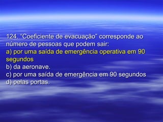 124. “Coeficiente de evacuação” corresponde ao124. “Coeficiente de evacuação” corresponde ao
número de pessoas que podem sair:número de pessoas que podem sair:
a) por uma saída de emergência operativa em 90a) por uma saída de emergência operativa em 90
segundossegundos
b) da aeronave.b) da aeronave.
c) por uma saída de emergência em 90 segundosc) por uma saída de emergência em 90 segundos
d) pelas portas.d) pelas portas.
 