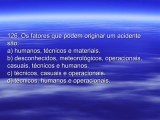 126. Os fatores que podem originar um acidente126. Os fatores que podem originar um acidente
são:são:
a) humanos, técnicos e materiais.a) humanos, técnicos e materiais.
b) desconhecidos, meteorológicos, operacionais,b) desconhecidos, meteorológicos, operacionais,
casuais, técnicos e humanos.casuais, técnicos e humanos.
c) técnicos, casuais e operacionais.c) técnicos, casuais e operacionais.
d) técnicos, humanos e operacionais.d) técnicos, humanos e operacionais.
 
