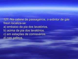 127. Na cabine de passageiros, o extintor de gás127. Na cabine de passageiros, o extintor de gás
freon localiza-se:freon localiza-se:
a) embaixo da pia dos lavatórios.a) embaixo da pia dos lavatórios.
b) acima da pia dos lavatórios.b) acima da pia dos lavatórios.
c) em estações de comissários.c) em estações de comissários.
d) nas galleys.d) nas galleys.
 