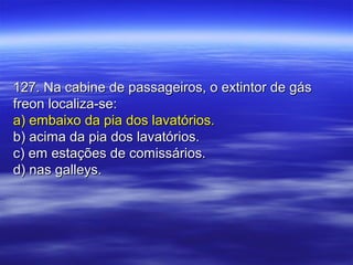 127. Na cabine de passageiros, o extintor de gás127. Na cabine de passageiros, o extintor de gás
freon localiza-se:freon localiza-se:
a) embaixo da pia dos lavatórios.a) embaixo da pia dos lavatórios.
b) acima da pia dos lavatórios.b) acima da pia dos lavatórios.
c) em estações de comissários.c) em estações de comissários.
d) nas galleys.d) nas galleys.
 