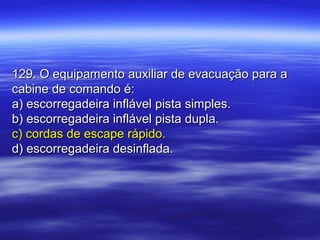 129. O equipamento auxiliar de evacuação para a129. O equipamento auxiliar de evacuação para a
cabine de comando é:cabine de comando é:
a) escorregadeira inflável pista simples.a) escorregadeira inflável pista simples.
b) escorregadeira inflável pista dupla.b) escorregadeira inflável pista dupla.
c) cordas de escape rápido.c) cordas de escape rápido.
d) escorregadeira desinflada.d) escorregadeira desinflada.
 
