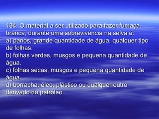 134. O material a ser utilizado para fazer fumaça134. O material a ser utilizado para fazer fumaça
branca, durante uma sobrevivência na selva é:branca, durante uma sobrevivência na selva é:
a) panos, grande quantidade de água, qualquer tipoa) panos, grande quantidade de água, qualquer tipo
de folhas.de folhas.
b) folhas verdes, musgos e pequena quantidade deb) folhas verdes, musgos e pequena quantidade de
água.água.
c) folhas secas, musgos e pequena quantidade dec) folhas secas, musgos e pequena quantidade de
água.água.
d) borracha, óleo, plástico ou qualquer outrod) borracha, óleo, plástico ou qualquer outro
derivado do petróleo.derivado do petróleo.
 