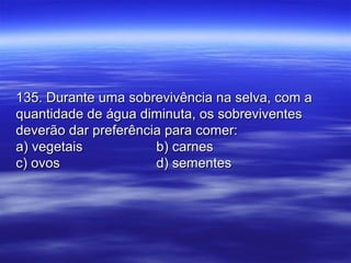 135. Durante uma sobrevivência na selva, com a135. Durante uma sobrevivência na selva, com a
quantidade de água diminuta, os sobreviventesquantidade de água diminuta, os sobreviventes
deverão dar preferência para comer:deverão dar preferência para comer:
a) vegetaisa) vegetais b) carnesb) carnes
c) ovosc) ovos d) sementesd) sementes
 