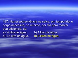 137. Numa sobrevivência na selva, em tempo frio, o137. Numa sobrevivência na selva, em tempo frio, o
corpo necessita, no mínimo, por dia para mantercorpo necessita, no mínimo, por dia para manter
sua eficiência, de:sua eficiência, de:
a) ½ litro de água.a) ½ litro de água. b) 1 litro de água.b) 1 litro de água.
c) 1,5 litro de água.c) 1,5 litro de água. d) 2 litros de água.d) 2 litros de água.
 