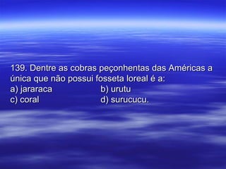 139. Dentre as cobras peçonhentas das Américas a139. Dentre as cobras peçonhentas das Américas a
única que não possui fosseta loreal é a:única que não possui fosseta loreal é a:
a) jararacaa) jararaca b) urutub) urutu
c) coralc) coral d) surucucu.d) surucucu.
 