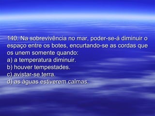 140. Na sobrevivência no mar, poder-se-á diminuir o140. Na sobrevivência no mar, poder-se-á diminuir o
espaço entre os botes, encurtando-se as cordas queespaço entre os botes, encurtando-se as cordas que
os unem somente quando:os unem somente quando:
a) a temperatura diminuir.a) a temperatura diminuir.
b) houver tempestades.b) houver tempestades.
c) avistar-se terra.c) avistar-se terra.
d) as águas estiverem calmas.d) as águas estiverem calmas.
 