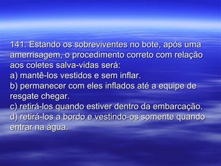 141. Estando os sobreviventes no bote, após uma141. Estando os sobreviventes no bote, após uma
amerrisagem, o procedimento correto com relaçãoamerrisagem, o procedimento correto com relação
aos coletes salva-vidas será:aos coletes salva-vidas será:
a) mantê-los vestidos e sem inflar.a) mantê-los vestidos e sem inflar.
b) permanecer com eles inflados até a equipe deb) permanecer com eles inflados até a equipe de
resgate chegar.resgate chegar.
c) retirá-los quando estiver dentro da embarcação.c) retirá-los quando estiver dentro da embarcação.
d) retirá-los a bordo e vestindo-os somente quandod) retirá-los a bordo e vestindo-os somente quando
entrar na água.entrar na água.
 