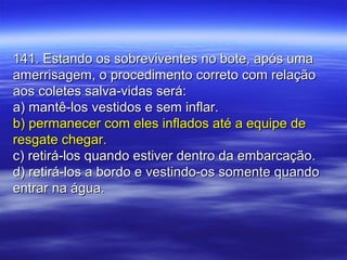 141. Estando os sobreviventes no bote, após uma141. Estando os sobreviventes no bote, após uma
amerrisagem, o procedimento correto com relaçãoamerrisagem, o procedimento correto com relação
aos coletes salva-vidas será:aos coletes salva-vidas será:
a) mantê-los vestidos e sem inflar.a) mantê-los vestidos e sem inflar.
b) permanecer com eles inflados até a equipe deb) permanecer com eles inflados até a equipe de
resgate chegar.resgate chegar.
c) retirá-los quando estiver dentro da embarcação.c) retirá-los quando estiver dentro da embarcação.
d) retirá-los a bordo e vestindo-os somente quandod) retirá-los a bordo e vestindo-os somente quando
entrar na água.entrar na água.
 