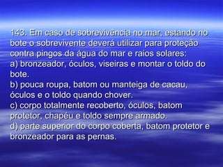 143. Em caso de sobrevivência no mar, estando no143. Em caso de sobrevivência no mar, estando no
bote o sobrevivente deverá utilizar para proteçãobote o sobrevivente deverá utilizar para proteção
contra pingos da água do mar e raios solares:contra pingos da água do mar e raios solares:
a) bronzeador, óculos, viseiras e montar o toldo doa) bronzeador, óculos, viseiras e montar o toldo do
bote.bote.
b) pouca roupa, batom ou manteiga de cacau,b) pouca roupa, batom ou manteiga de cacau,
óculos e o toldo quando chover.óculos e o toldo quando chover.
c) corpo totalmente recoberto, óculos, batomc) corpo totalmente recoberto, óculos, batom
protetor, chapéu e toldo sempre armado.protetor, chapéu e toldo sempre armado.
d) parte superior do corpo coberta, batom protetor ed) parte superior do corpo coberta, batom protetor e
bronzeador para as pernas.bronzeador para as pernas.
 