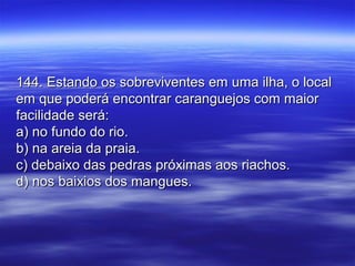 144. Estando os sobreviventes em uma ilha, o local144. Estando os sobreviventes em uma ilha, o local
em que poderá encontrar caranguejos com maiorem que poderá encontrar caranguejos com maior
facilidade será:facilidade será:
a) no fundo do rio.a) no fundo do rio.
b) na areia da praia.b) na areia da praia.
c) debaixo das pedras próximas aos riachos.c) debaixo das pedras próximas aos riachos.
d) nos baixios dos mangues.d) nos baixios dos mangues.
 