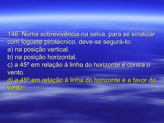 146. Numa sobrevivência na selva, para se sinalizar146. Numa sobrevivência na selva, para se sinalizar
com foguete pirotécnico, deve-se segurá-lo:com foguete pirotécnico, deve-se segurá-lo:
a) na posição vertical.a) na posição vertical.
b) na posição horizontal.b) na posição horizontal.
c) a 45º em relação à linha do horizonte e contra oc) a 45º em relação à linha do horizonte e contra o
vento.vento.
d) a 45º em relação à linha do horizonte e a favor dod) a 45º em relação à linha do horizonte e a favor do
vento.vento.
 